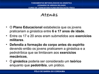 FUNDAMENTOS METODOLÓGICOS DA GINÁSTICA
                      LEONARDO DE ARRUDA DELGADO
              CURSO DE LICENCIATURA PLENA EM EDUCAÇÃO FÍSICA



                          Atenas

• O Plano Educacional estabelecia que os jovens
  praticariam a ginástica entre 6 e 17 anos de idade.
• Entre os 17 e 20 anos eram submetidos aos exercícios
  militares.
• Defendia a formação do corpo antes do espírito
  devendo então os jovens praticarem a ginástica e a
  pedrotríbica que se limitavam aos exercícios
  mecânicos,
• O ginástica poderia ser considerado um teórico
  enquanto que pedotribia, um prático.
                   PÓLO DE BARRA DO CORDA/MA
 