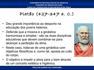 FUNDAMENTOS METODOLÓGICOS DA GINÁSTICA
                          LEONARDO DE ARRUDA DELGADO
                  CURSO DE LICENCIATURA PLENA EM EDUCAÇÃO FÍSICA



            Platão (427-347 a. C.)

• Deu grande importância ao desporto na
  educação dos jovens helenos.
• Defende que a música e a ginástica
  harmoniosa e simples - são as duas disciplinas
  educativas que devem combinar-se para
  alcançar a perfeição da alma.
• Neste caso, trata-se de uma ginástica com
  objetivos filosóficos e, como tal, oposta ao culto
  do corpo.
• O objetivo é impelir a alma para o bem através
  de um conceito estético e higiênico.
                       PÓLO DE BARRA DO CORDA/MA
 