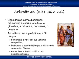 FUNDAMENTOS METODOLÓGICOS DA GINÁSTICA
                        LEONARDO DE ARRUDA DELGADO
                CURSO DE LICENCIATURA PLENA EM EDUCAÇÃO FÍSICA



        Aristóteles (384-322 a.C)

• Considerava como disciplinas
  educativas a escrita, a leitura, a
  ginástica, a música e, por vezes, o
  desenho.
• Acreditava que a ginástica era útil
  porque:
   – Fomentava o valor por sua vertente
     competitiva;
   – Melhorava a saúde (idéia que o afastava do
     seu mestre Platão);
   – Aumentava a força, protótipo das
     qualidades físicas.
                     PÓLO DE BARRA DO CORDA/MA
 