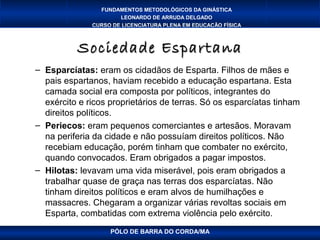 FUNDAMENTOS METODOLÓGICOS DA GINÁSTICA
                      LEONARDO DE ARRUDA DELGADO
              CURSO DE LICENCIATURA PLENA EM EDUCAÇÃO FÍSICA



          Sociedade Espartana
– Esparcíatas: eram os cidadãos de Esparta. Filhos de mães e
  pais espartanos, haviam recebido a educação espartana. Esta
  camada social era composta por políticos, integrantes do
  exército e ricos proprietários de terras. Só os esparcíatas tinham
  direitos políticos.
– Periecos: eram pequenos comerciantes e artesãos. Moravam
  na periferia da cidade e não possuíam direitos políticos. Não
  recebiam educação, porém tinham que combater no exército,
  quando convocados. Eram obrigados a pagar impostos.
– Hilotas: levavam uma vida miserável, pois eram obrigados a
  trabalhar quase de graça nas terras dos esparcíatas. Não
  tinham direitos políticos e eram alvos de humilhações e
  massacres. Chegaram a organizar várias revoltas sociais em
  Esparta, combatidas com extrema violência pelo exército.
                   PÓLO DE BARRA DO CORDA/MA
 