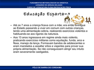 FUNDAMENTOS METODOLÓGICOS DA GINÁSTICA
                      LEONARDO DE ARRUDA DELGADO
              CURSO DE LICENCIATURA PLENA EM EDUCAÇÃO FÍSICA



           Educação Espartana

– Até os 7 anos a criança ficava com a mãe; era então entregue
  ao Estado passando a viver em comum com outras crianças,
  tendo uma alimentação sóbria, realizando exercícios violentos e
  habituando-se aos rigores da natureza.
– Aos 13 anos ingressava em regime ainda mais violento,
  praticando exercícios militares como equitação, funda, arco e
  flexa, manejo da lança. Formavam bandos de adolescentes e
  eram mandados a assaltar sítios e viajantes para prover sua
  própria alimentação. Se não conseguissem atingir seu intuito
  eram severamente castigados.




                   PÓLO DE BARRA DO CORDA/MA
 