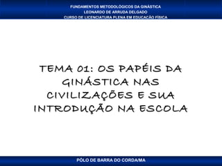 FUNDAMENTOS METODOLÓGICOS DA GINÁSTICA
            LEONARDO DE ARRUDA DELGADO
    CURSO DE LICENCIATURA PLENA EM EDUCAÇÃO FÍSICA




 TEMA 01: OS PAPÉIS DA
    GINÁSTICA NAS
  CIVILIZAÇÕES E SUA
INTRODUÇÃO NA ESCOLA



         PÓLO DE BARRA DO CORDA/MA
 