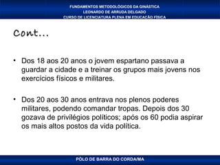 FUNDAMENTOS METODOLÓGICOS DA GINÁSTICA
                       LEONARDO DE ARRUDA DELGADO
               CURSO DE LICENCIATURA PLENA EM EDUCAÇÃO FÍSICA



Cont...

• Dos 18 aos 20 anos o jovem espartano passava a
  guardar a cidade e a treinar os grupos mais jovens nos
  exercícios físicos e militares.

• Dos 20 aos 30 anos entrava nos plenos poderes
  militares, podendo comandar tropas. Depois dos 30
  gozava de privilégios políticos; após os 60 podia aspirar
  os mais altos postos da vida política.



                    PÓLO DE BARRA DO CORDA/MA
 