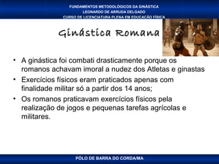 FUNDAMENTOS METODOLÓGICOS DA GINÁSTICA
                      LEONARDO DE ARRUDA DELGADO
              CURSO DE LICENCIATURA PLENA EM EDUCAÇÃO FÍSICA



            Ginástica Romana

• A ginástica foi combati drasticamente porque os
  romanos achavam imoral a nudez dos Atletas e ginastas
• Exercícios físicos eram praticados apenas com
  finalidade militar só a partir dos 14 anos;
• Os romanos praticavam exercícios físicos pela
  realização de jogos e pequenas tarefas agrícolas e
  militares.




                   PÓLO DE BARRA DO CORDA/MA
 