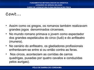 FUNDAMENTOS METODOLÓGICOS DA GINÁSTICA
                      LEONARDO DE ARRUDA DELGADO
              CURSO DE LICENCIATURA PLENA EM EDUCAÇÃO FÍSICA



Cont...

• Assim como os gregos, os romanos também realizavam
  grandes jogos denominados circenses.
• No mundo romano primava o jovem como espectador
  dos grandes espetáculos do circo (Iudi) e do anfiteatro
  (munera).
• No cenário do anfiteatro, os gladiadores profissionais
  enfrentavam-se entre si ou então contra as feras.
• Nos circos, aconteciam as corridas de carros
  quadrigas, puxadas por quatro cavalos e conduzidas
  pelos aurigas).
                   PÓLO DE BARRA DO CORDA/MA
 