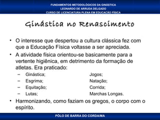 FUNDAMENTOS METODOLÓGICOS DA GINÁSTICA
                        LEONARDO DE ARRUDA DELGADO
                CURSO DE LICENCIATURA PLENA EM EDUCAÇÃO FÍSICA



       Ginástica no Renascimento

• O interesse que despertou a cultura clássica fez com
  que a Educação Física voltasse a ser apreciada.
• A atividade física orientou-se basicamente para a
  vertente higiênica, em detrimento da formação de
  atletas. Era praticado:
   –   Ginástica;                         Jogos;
   –   Esgrima;                           Natação;
   –   Equitação;                         Corrida;
   –   Lutas;                             Marchas Longas.
• Harmonizando, como faziam os gregos, o corpo com o
  espírito.
                     PÓLO DE BARRA DO CORDA/MA
 
