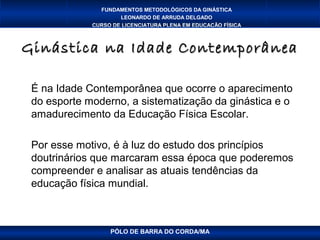 FUNDAMENTOS METODOLÓGICOS DA GINÁSTICA
                     LEONARDO DE ARRUDA DELGADO
             CURSO DE LICENCIATURA PLENA EM EDUCAÇÃO FÍSICA



Ginástica na Idade Contemporânea

 É na Idade Contemporânea que ocorre o aparecimento
 do esporte moderno, a sistematização da ginástica e o
 amadurecimento da Educação Física Escolar.

 Por esse motivo, é à luz do estudo dos princípios
 doutrinários que marcaram essa época que poderemos
 compreender e analisar as atuais tendências da
 educação física mundial.



                  PÓLO DE BARRA DO CORDA/MA
 