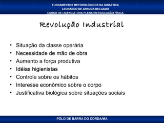 FUNDAMENTOS METODOLÓGICOS DA GINÁSTICA
                         LEONARDO DE ARRUDA DELGADO
                 CURSO DE LICENCIATURA PLENA EM EDUCAÇÃO FÍSICA



              Revolução Industrial

•   Situação da classe operária
•   Necessidade de mão de obra
•   Aumento a força produtiva
•   Idéias higienistas
•   Controle sobre os hábitos
•   Interesse econômico sobre o corpo
•   Justificativa biológica sobre situações sociais



                      PÓLO DE BARRA DO CORDA/MA
 