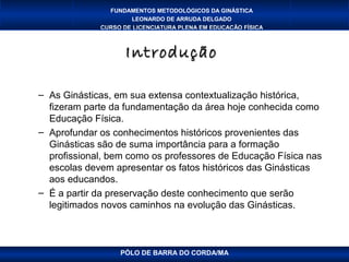 FUNDAMENTOS METODOLÓGICOS DA GINÁSTICA
                     LEONARDO DE ARRUDA DELGADO
             CURSO DE LICENCIATURA PLENA EM EDUCAÇÃO FÍSICA



                    Introdução

– As Ginásticas, em sua extensa contextualização histórica,
  fizeram parte da fundamentação da área hoje conhecida como
  Educação Física.
– Aprofundar os conhecimentos históricos provenientes das
  Ginásticas são de suma importância para a formação
  profissional, bem como os professores de Educação Física nas
  escolas devem apresentar os fatos históricos das Ginásticas
  aos educandos.
– É a partir da preservação deste conhecimento que serão
  legitimados novos caminhos na evolução das Ginásticas.



                  PÓLO DE BARRA DO CORDA/MA
 