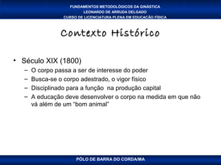 FUNDAMENTOS METODOLÓGICOS DA GINÁSTICA
                         LEONARDO DE ARRUDA DELGADO
                 CURSO DE LICENCIATURA PLENA EM EDUCAÇÃO FÍSICA



                Contexto Histórico

• Século XIX (1800)
   –   O corpo passa a ser de interesse do poder
   –   Busca-se o corpo adestrado, o vigor físico
   –   Disciplinado para a função na produção capital
   –   A educação deve desenvolver o corpo na medida em que não
       vá além de um “bom animal”




                      PÓLO DE BARRA DO CORDA/MA
 