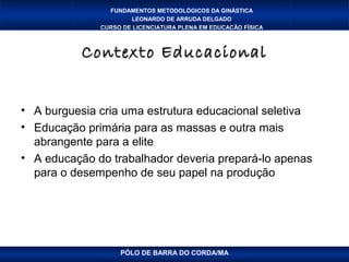 FUNDAMENTOS METODOLÓGICOS DA GINÁSTICA
                      LEONARDO DE ARRUDA DELGADO
              CURSO DE LICENCIATURA PLENA EM EDUCAÇÃO FÍSICA



           Contexto Educacional


• A burguesia cria uma estrutura educacional seletiva
• Educação primária para as massas e outra mais
  abrangente para a elite
• A educação do trabalhador deveria prepará-lo apenas
  para o desempenho de seu papel na produção




                   PÓLO DE BARRA DO CORDA/MA
 