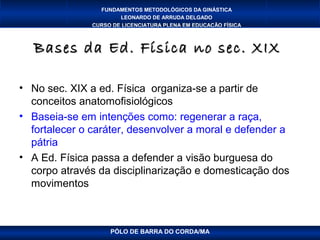 FUNDAMENTOS METODOLÓGICOS DA GINÁSTICA
                       LEONARDO DE ARRUDA DELGADO
               CURSO DE LICENCIATURA PLENA EM EDUCAÇÃO FÍSICA



   Bases da Ed. Física no sec. XIX

• No sec. XIX a ed. Física organiza-se a partir de
  conceitos anatomofisiológicos
• Baseia-se em intenções como: regenerar a raça,
  fortalecer o caráter, desenvolver a moral e defender a
  pátria
• A Ed. Física passa a defender a visão burguesa do
  corpo através da disciplinarização e domesticação dos
  movimentos



                    PÓLO DE BARRA DO CORDA/MA
 