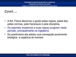 FUNDAMENTOS METODOLÓGICOS DA GINÁSTICA
                       LEONARDO DE ARRUDA DELGADO
               CURSO DE LICENCIATURA PLENA EM EDUCAÇÃO FÍSICA



Cont...

• A Ed. Física absorveu o gosto pelas regras, pelas leis,
  pelas normas, pela hierarquia e pela disciplina.
• Os esportes modernos e suas regras surgiram neste
  período, principalmente na Inglaterra
• Do positivismo ela adotou sua concepção puramente
  biológica e orgânica do homem




                    PÓLO DE BARRA DO CORDA/MA
 