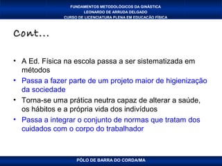 FUNDAMENTOS METODOLÓGICOS DA GINÁSTICA
                      LEONARDO DE ARRUDA DELGADO
              CURSO DE LICENCIATURA PLENA EM EDUCAÇÃO FÍSICA



Cont...

• A Ed. Física na escola passa a ser sistematizada em
  métodos
• Passa a fazer parte de um projeto maior de higienização
  da sociedade
• Torna-se uma prática neutra capaz de alterar a saúde,
  os hábitos e a própria vida dos indivíduos
• Passa a integrar o conjunto de normas que tratam dos
  cuidados com o corpo do trabalhador



                   PÓLO DE BARRA DO CORDA/MA
 