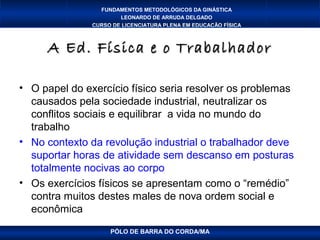 FUNDAMENTOS METODOLÓGICOS DA GINÁSTICA
                       LEONARDO DE ARRUDA DELGADO
               CURSO DE LICENCIATURA PLENA EM EDUCAÇÃO FÍSICA



     A Ed. Física e o Trabalhador

• O papel do exercício físico seria resolver os problemas
  causados pela sociedade industrial, neutralizar os
  conflitos sociais e equilibrar a vida no mundo do
  trabalho
• No contexto da revolução industrial o trabalhador deve
  suportar horas de atividade sem descanso em posturas
  totalmente nocivas ao corpo
• Os exercícios físicos se apresentam como o “remédio”
  contra muitos destes males de nova ordem social e
  econômica
                    PÓLO DE BARRA DO CORDA/MA
 