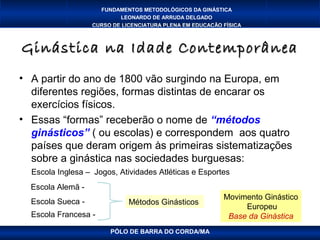 FUNDAMENTOS METODOLÓGICOS DA GINÁSTICA
                           LEONARDO DE ARRUDA DELGADO
                   CURSO DE LICENCIATURA PLENA EM EDUCAÇÃO FÍSICA



Ginástica na Idade Contemporânea
• A partir do ano de 1800 vão surgindo na Europa, em
  diferentes regiões, formas distintas de encarar os
  exercícios físicos.
• Essas “formas” receberão o nome de “métodos
  ginásticos” ( ou escolas) e correspondem aos quatro
  países que deram origem às primeiras sistematizações
  sobre a ginástica nas sociedades burguesas:
  Escola Inglesa – Jogos, Atividades Atléticas e Esportes
  Escola Alemã -
                                                           Movimento Ginástico
  Escola Sueca -              Métodos Ginásticos
                                                                Europeu
  Escola Francesa -                                         Base da Ginástica
                        PÓLO DE BARRA DO CORDA/MA
 