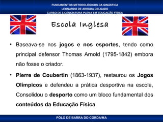 FUNDAMENTOS METODOLÓGICOS DA GINÁSTICA
                       LEONARDO DE ARRUDA DELGADO
               CURSO DE LICENCIATURA PLENA EM EDUCAÇÃO FÍSICA



                 Escola Inglesa

• Baseava-se nos jogos e nos esportes, tendo como
  principal defensor Thomas Arnold (1795-1842) embora
  não fosse o criador.
• Pierre de Coubertin (1863-1937), restaurou os Jogos
  Olímpicos e defendeu a prática desportiva na escola,
  Consolidou o desporto como um bloco fundamental dos
  conteúdos da Educação Física.

                    PÓLO DE BARRA DO CORDA/MA
 