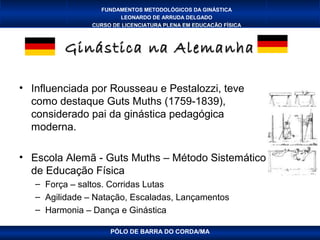 FUNDAMENTOS METODOLÓGICOS DA GINÁSTICA
                        LEONARDO DE ARRUDA DELGADO
                CURSO DE LICENCIATURA PLENA EM EDUCAÇÃO FÍSICA



         Ginástica na Alemanha

• Influenciada por Rousseau e Pestalozzi, teve
  como destaque Guts Muths (1759-1839),
  considerado pai da ginástica pedagógica
  moderna.

• Escola Alemã - Guts Muths – Método Sistemático
  de Educação Física
   – Força – saltos. Corridas Lutas
   – Agilidade – Natação, Escaladas, Lançamentos
   – Harmonia – Dança e Ginástica

                     PÓLO DE BARRA DO CORDA/MA
 