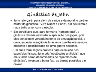 FUNDAMENTOS METODOLÓGICOS DA GINÁSTICA
                     LEONARDO DE ARRUDA DELGADO
             CURSO DE LICENCIATURA PLENA EM EDUCAÇÃO FÍSICA



            Ginástica de Jahn
– Jahn reforçará, para além da saúde e da moral, o caráter
  militar da ginástica. "Vive Quem é Forte", era seu lema e
  nada tinha a ver com a escola.
– Ele acreditava que, para formar o “homem total”, a
  ginástica deveria estimular a aplicação dos jogos, pois
  eles constituem verdadeira fonte de emulação social, e
  dava, especial atenção às lutas uma que lhe era sempre
  presente a possibilidade de uma guerra nacional.
– Em suas formulações práticas para execução dos
  exercícios físicos, Jahn cria “obstáculos artificiais”, que
  mais tarde serão denominados de “aparelhos de
  ginástica”, inventou a barra fixa, as barras paralelas e o
  cavalo.
                  PÓLO DE BARRA DO CORDA/MA
 