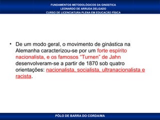 FUNDAMENTOS METODOLÓGICOS DA GINÁSTICA
                        LEONARDO DE ARRUDA DELGADO
                CURSO DE LICENCIATURA PLENA EM EDUCAÇÃO FÍSICA




• De um modo geral, o movimento de ginástica na
  Alemanha caracterizou-se por um forte espírito
  nacionalista, e os famosos “Turnen” de Jahn
  desenvolveram-se a partir de 1870 sob quatro
  orientações: nacionalista, socialista, ultranacionalista e
  racista.




                     PÓLO DE BARRA DO CORDA/MA
 