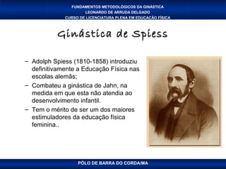 FUNDAMENTOS METODOLÓGICOS DA GINÁSTICA
                     LEONARDO DE ARRUDA DELGADO
             CURSO DE LICENCIATURA PLENA EM EDUCAÇÃO FÍSICA



           Ginástica de Spiess

– Adolph Spiess (1810-1858) introduziu
  definitivamente a Educação Física nas
  escolas alemãs;
– Combateu a ginástica de Jahn, na
  medida em que esta não atendia ao
  desenvolvimento infantil.
– Tem o mérito de ser um dos maiores
  estimuladores da educação física
  feminina..




                  PÓLO DE BARRA DO CORDA/MA
 