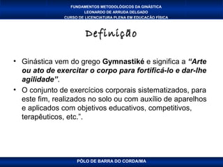 FUNDAMENTOS METODOLÓGICOS DA GINÁSTICA
                       LEONARDO DE ARRUDA DELGADO
               CURSO DE LICENCIATURA PLENA EM EDUCAÇÃO FÍSICA



                        Definição

• Ginástica vem do grego Gymnastiké e significa a “Arte
  ou ato de exercitar o corpo para fortificá-lo e dar-lhe
  agilidade”.
• O conjunto de exercícios corporais sistematizados, para
  este fim, realizados no solo ou com auxílio de aparelhos
  e aplicados com objetivos educativos, competitivos,
  terapêuticos, etc.”.




                    PÓLO DE BARRA DO CORDA/MA
 