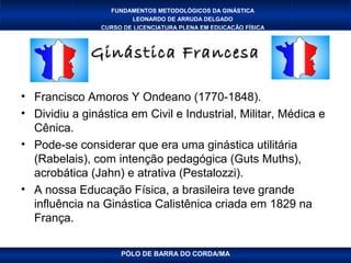 FUNDAMENTOS METODOLÓGICOS DA GINÁSTICA
                        LEONARDO DE ARRUDA DELGADO
                CURSO DE LICENCIATURA PLENA EM EDUCAÇÃO FÍSICA



              Ginástica Francesa

• Francisco Amoros Y Ondeano (1770-1848).
• Dividiu a ginástica em Civil e Industrial, Militar, Médica e
  Cênica.
• Pode-se considerar que era uma ginástica utilitária
  (Rabelais), com intenção pedagógica (Guts Muths),
  acrobática (Jahn) e atrativa (Pestalozzi).
• A nossa Educação Física, a brasileira teve grande
  influência na Ginástica Calistênica criada em 1829 na
  França.

                     PÓLO DE BARRA DO CORDA/MA
 