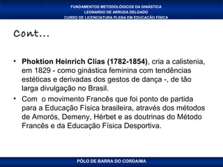 FUNDAMENTOS METODOLÓGICOS DA GINÁSTICA
                       LEONARDO DE ARRUDA DELGADO
               CURSO DE LICENCIATURA PLENA EM EDUCAÇÃO FÍSICA



Cont...

• Phoktion Heinrich Clias (1782-1854), cria a calistenia,
  em 1829 - como ginástica feminina com tendências
  estéticas e derivadas dos gestos de dança -, de tão
  larga divulgação no Brasil.
• Com o movimento Francês que foi ponto de partida
  para a Educação Física brasileira, através dos métodos
  de Amorós, Demeny, Hérbet e as doutrinas do Método
  Francês e da Educação Física Desportiva.



                    PÓLO DE BARRA DO CORDA/MA
 