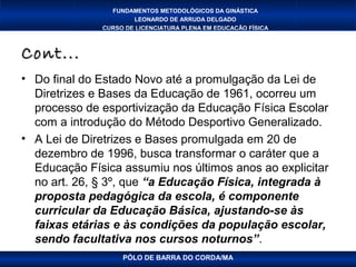 FUNDAMENTOS METODOLÓGICOS DA GINÁSTICA
                      LEONARDO DE ARRUDA DELGADO
              CURSO DE LICENCIATURA PLENA EM EDUCAÇÃO FÍSICA



Cont...
• Do final do Estado Novo até a promulgação da Lei de
  Diretrizes e Bases da Educação de 1961, ocorreu um
  processo de esportivização da Educação Física Escolar
  com a introdução do Método Desportivo Generalizado.
• A Lei de Diretrizes e Bases promulgada em 20 de
  dezembro de 1996, busca transformar o caráter que a
  Educação Física assumiu nos últimos anos ao explicitar
  no art. 26, § 3º, que “a Educação Física, integrada à
  proposta pedagógica da escola, é componente
  curricular da Educação Básica, ajustando-se às
  faixas etárias e às condições da população escolar,
  sendo facultativa nos cursos noturnos”.
                   PÓLO DE BARRA DO CORDA/MA
 