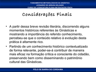 FUNDAMENTOS METODOLÓGICOS DA GINÁSTICA
                       LEONARDO DE ARRUDA DELGADO
               CURSO DE LICENCIATURA PLENA EM EDUCAÇÃO FÍSICA



           Considerações Finais

• A partir dessa breve revisão literária, discorrendo alguns
  momentos históricos referentes às Ginásticas e
  mostrando a importância do referido conhecimento,
  percebeu-se que o conteúdo relativo à evolução desta
  prática é altamente rico.
• Partindo de um conhecimento histórico contextualizado
  de forma relevante, poder-se-á contribuir de maneira
  mais eficaz na formação crítica e consciente do cidadão,
  preservando bem como disseminando o patrimônio
  cultural das Ginásticas.

                    PÓLO DE BARRA DO CORDA/MA
 