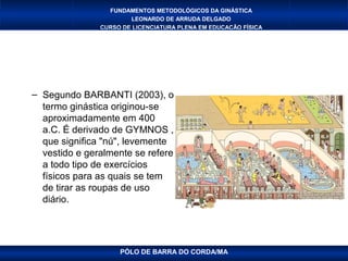 FUNDAMENTOS METODOLÓGICOS DA GINÁSTICA
                       LEONARDO DE ARRUDA DELGADO
               CURSO DE LICENCIATURA PLENA EM EDUCAÇÃO FÍSICA




– Segundo BARBANTI (2003), o
  termo ginástica originou-se
  aproximadamente em 400
  a.C. É derivado de GYMNOS ,
  que significa "nú", levemente
  vestido e geralmente se refere
  a todo tipo de exercícios
  físicos para as quais se tem
  de tirar as roupas de uso
  diário.




                    PÓLO DE BARRA DO CORDA/MA
 