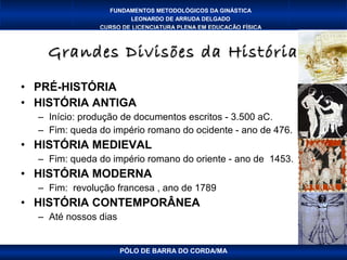 FUNDAMENTOS METODOLÓGICOS DA GINÁSTICA
                       LEONARDO DE ARRUDA DELGADO
               CURSO DE LICENCIATURA PLENA EM EDUCAÇÃO FÍSICA



    Grandes Divisões da História
• PRÉ-HISTÓRIA
• HISTÓRIA ANTIGA
  – Início: produção de documentos escritos - 3.500 aC.
  – Fim: queda do império romano do ocidente - ano de 476.
• HISTÓRIA MEDIEVAL
  – Fim: queda do império romano do oriente - ano de 1453.
• HISTÓRIA MODERNA
  – Fim: revolução francesa , ano de 1789
• HISTÓRIA CONTEMPORÂNEA
  – Até nossos dias


                      PÓLO DE BARRA DO CORDA/MA
 