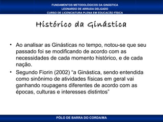 FUNDAMENTOS METODOLÓGICOS DA GINÁSTICA
                      LEONARDO DE ARRUDA DELGADO
              CURSO DE LICENCIATURA PLENA EM EDUCAÇÃO FÍSICA



          Histórico da Ginástica

• Ao analisar as Ginásticas no tempo, notou-se que seu
  passado foi se modificando de acordo com as
  necessidades de cada momento histórico, e de cada
  nação.
• Segundo Fiorin (2002) “a Ginástica, sendo entendida
  como sinônimo de atividades físicas em geral vai
  ganhando roupagens diferentes de acordo com as
  épocas, culturas e interesses distintos”



                   PÓLO DE BARRA DO CORDA/MA
 
