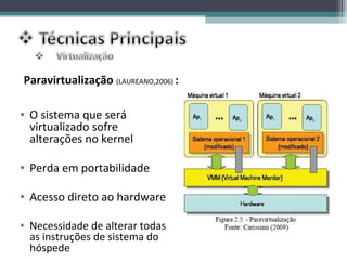 Paravirtualização (LAUREANO,2006) :

• O sistema que será
  virtualizado sofre
  alterações no kernel

• Perda em portabilidade

• Acesso direto ao hardware

• Necessidade de alterar todas
  as instruções de sistema do
  hóspede
 
