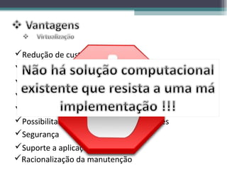 Redução de custos
A virtualização reduz o tempo de indisponibilidade
Distribuição de ambiente de teste
Facilidade de gerenciamento
A utilização eficiente dos recursos
Possibilitar a criação de vários ambientes
Segurança
Suporte a aplicações legadas
Racionalização da manutenção
 