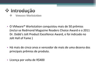 • O VMware® Workstation conquistou mais de 50 prêmios
  (inclui-se Redmond Magazine Readers Choice Award e o 2011
  Dr. Dobb’s Jolt Product Excellence Award, e foi indicado no
  Jolt Hall of Fame )

• Há mais de cinco anos e vencedor de mais de uma dezena dos
  principais prêmios de produto.

• Licença por volta de R$400
 