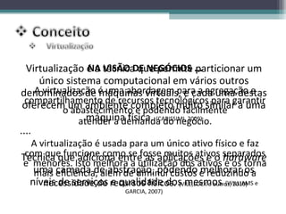Virtualização é a técnica que permite ...
                  NA VISÃO DE NEGÓCIOS particionar um
      único sistema computacional em vários outros
denominados de é uma abordagem para a agregação e
     A virtualização máquinas virtuais, e cada uma destas
  compartilhamento de recursos tecnológicos para garantir
 oferecem um ambiente completo muito similar a uma
            o abastecimento e podendo facilmente
                  máquina física. (CARISSIMI, 2009)
                atender a demanda do negócio.
....
  A virtualização é usada para um único ativo físico e faz
Técnica queIsto melhorase utilização dosativos separados
 com que funcione como fosse muitos e o hardware
e menores.
              adiciona entre as aplicações
                          a                   ativos e os torna
   uma eficiência, além de diminui custos e reduzindo a
   mais camada de abstração, podendo melhorar os
  níveis de serviços recursos físicos. (VILE,LOCK e outros, 2010) e
     necessidade de e qualidade dos mesmos. (WILLIAMS
                            GARCIA, 2007)
 