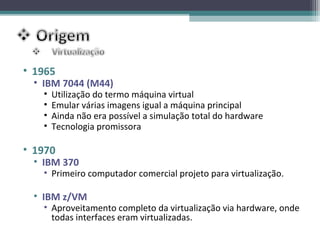 • 1965
 • IBM 7044 (M44)
   •   Utilização do termo máquina virtual
   •   Emular várias imagens igual a máquina principal
   •   Ainda não era possível a simulação total do hardware
   •   Tecnologia promissora

• 1970
 • IBM 370
   • Primeiro computador comercial projeto para virtualização.

 • IBM z/VM
   • Aproveitamento completo da virtualização via hardware, onde
     todas interfaces eram virtualizadas.
 