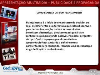 COMO REALIZAR UM BOM PLANEJAMENTO


Planejamento é o início de um processo de decisão, ou
seja, escolher entre as alternativas que estão disponíveis
para determinada ação, ou buscar novas idéias.
Se existem alternativas, precisamos pesquisá-las e
conhecê-las o mais a fundo possível. Para isso, perguntas
do tipo: Qual o espaço e quando será feita a
apresentação? nos ajudarão a definir como a
apresentação será conduzida. Planejar uma apresentação
exige dedicação e conhecimento.




          Instrutor: Washington Silva
 
