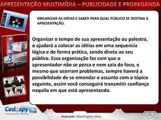 ORGANIZAR AS IDÉIAS E SABER PARA QUAL PÚBLICO SE DESTINA A
  APRESENTAÇÃO.



Organizar o tempo de sua apresentação ou palestra,
o ajudará a colocar as idéias em uma sequencia
lógica e de forma prática, sendo direta ao seu
público. Essa organização faz com que o
apresentador não se perca e nem saia do foco, e
mesmo que ocorram problemas, sempre haverá a
possibilidade de se emendar o assunto com o tópico
seguinte, assim você conseguirá transmitir confiança
naquilo em que está apresentando.



              Instrutor: Washington Silva
 
