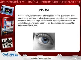 VISUAL
Pessoas assim, interpretam as informações e tudo o que vêem e o que
ouvem em imagens no cérebro. Essas pessoas entendem melhor quando
o estimulo é visual, ou seja, dependem de tudo o que estão vendo ou
assistindo para entender e absorver um determinado assunto, então
mostre as informações;




              Instrutor: Washington Silva
 