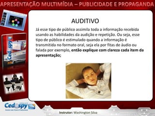 AUDITIVO
Já esse tipo de público assimila toda a informação recebida
usando as habilidades da audição e repetição. Ou seja, esse
tipo de público é estimulado quando a informação é
transmitida no formato oral, seja ela por fitas de áudio ou
falada por exemplo, então explique com clareza cada item da
apresentação;




            Instrutor: Washington Silva
 
