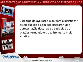 Esse tipo de avaliação o ajudará a identificar
o seu público e com isso preparar uma
apresentação destinada a cada tipo de
platéia, tornando o trabalho muito mais
atrativo.




         Instrutor: Washington Silva
 