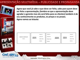 Agora que você já sabe o que deve ser feito, sabe para quem deve
ser feita a apresentação, (lembre-se que a apresentação deve
agradar o gerente mas ela será feita para os clientes) também é de
seu conhecimento os produtos, os preços e os prazos.
Agora vamos ao leiaute:




               Instrutor: Washington Silva
 