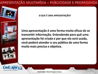 O QUE É UMA APRESENTAÇÃO?




Uma apresentação é uma forma muito eficaz de se
transmitir informação. Entendendo para quê uma
apresentação foi criada e por que ela será usada,
você poderá atender o seu público de uma forma
muito mais precisa e objetiva.




           Instrutor: Washington Silva
 