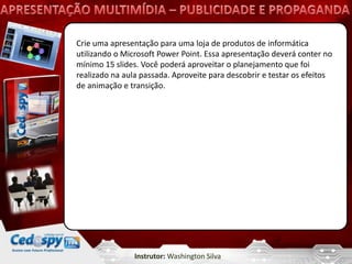 Crie uma apresentação para uma loja de produtos de informática
utilizando o Microsoft Power Point. Essa apresentação deverá conter no
mínimo 15 slides. Você poderá aproveitar o planejamento que foi
realizado na aula passada. Aproveite para descobrir e testar os efeitos
de animação e transição.




                Instrutor: Washington Silva
 