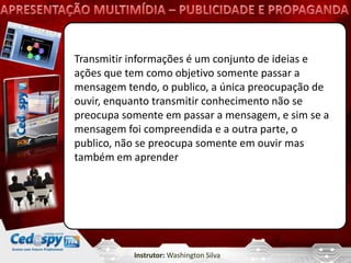 Transmitir informações é um conjunto de ideias e
ações que tem como objetivo somente passar a
mensagem tendo, o publico, a única preocupação de
ouvir, enquanto transmitir conhecimento não se
preocupa somente em passar a mensagem, e sim se a
mensagem foi compreendida e a outra parte, o
publico, não se preocupa somente em ouvir mas
também em aprender




           Instrutor: Washington Silva
 