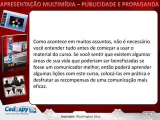 Como acontece em muitos assuntos, não é necessário
você entender tudo antes de começar a usar o
material do curso. Se você sentir que existem algumas
áreas de sua vida que poderiam ser beneficiadas se
fosse um comunicador melhor, então poderá aprender
algumas lições com este curso, colocá-las em prática e
desfrutar as recompensas de uma comunicação mais
eficaz.




            Instrutor: Washington Silva
 