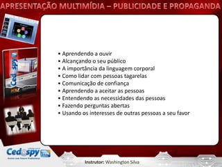• Aprendendo a ouvir
• Alcançando o seu público
• A importância da linguagem corporal
• Como lidar com pessoas tagarelas
• Comunicação de confiança
• Aprendendo a aceitar as pessoas
• Entendendo as necessidades das pessoas
• Fazendo perguntas abertas
• Usando os interesses de outras pessoas a seu favor




          Instrutor: Washington Silva
 