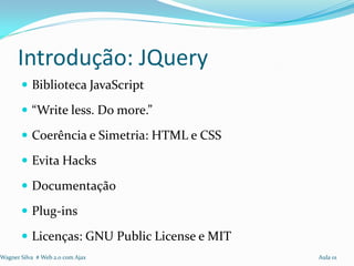 Introdução: JQuery
        Biblioteca JavaScript

        “Write less. Do more.”

        Coerência e Simetria: HTML e CSS

        Evita Hacks

        Documentação

        Plug-ins

        Licenças: GNU Public License e MIT
Wagner Silva # Web 2.0 com Ajax               Aula 01
 